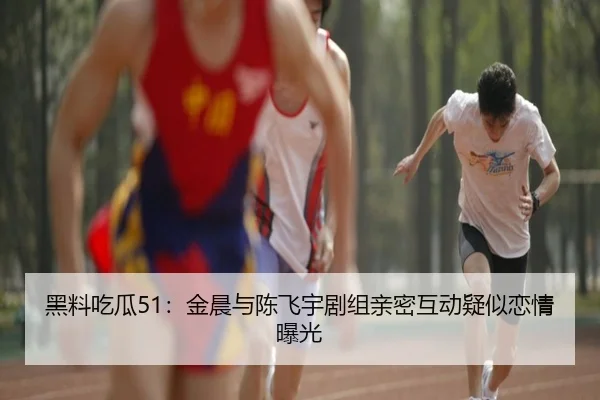 黑料吃瓜51：金晨与陈飞宇剧组亲密互动疑似恋情曝光